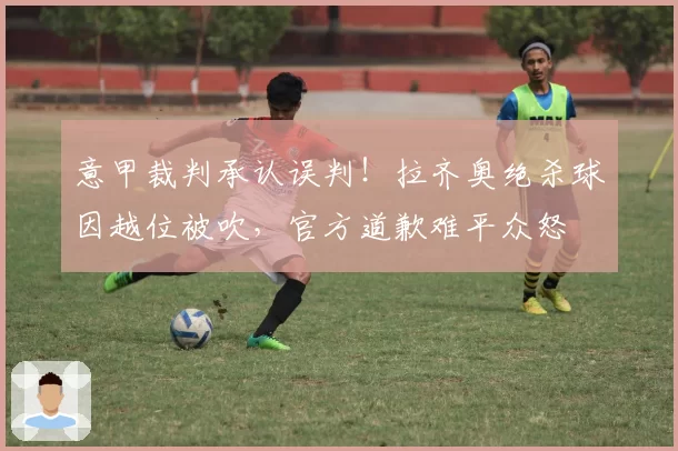 意甲裁判承认误判！拉齐奥绝杀球因越位被吹，官方道歉难平众怒