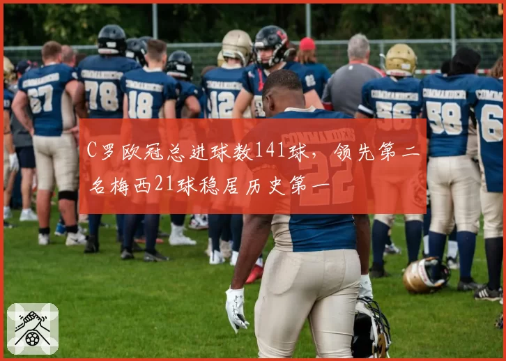 C罗欧冠总进球数141球，领先第二名梅西21球稳居历史第一