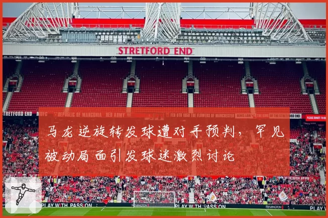 马龙逆旋转发球遭对手预判，罕见被动局面引发球迷激烈讨论
