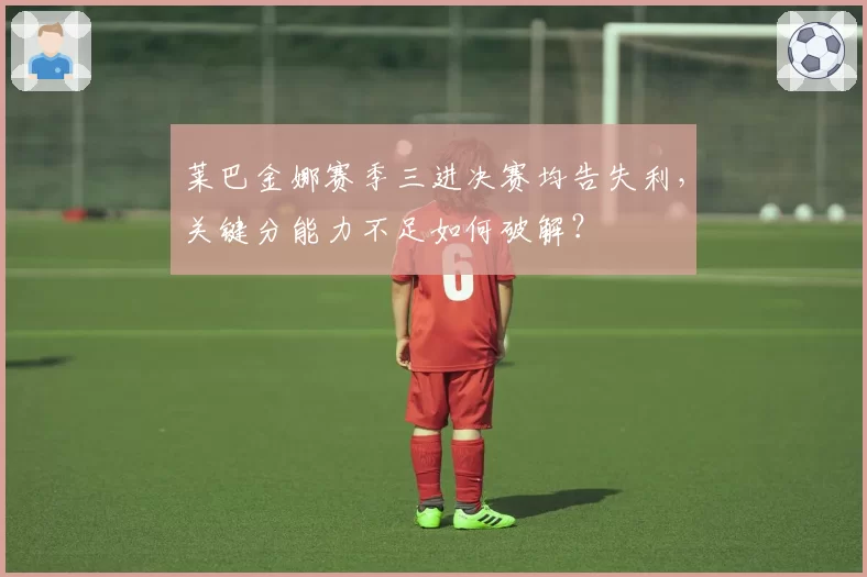 莱巴金娜赛季三进决赛均告失利，关键分能力不足如何破解？