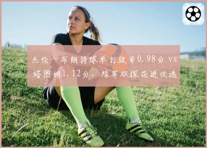 杰伦·布朗持球单打效率0.98分 vs 塔图姆1.12分,绿军双探花进攻选择分化