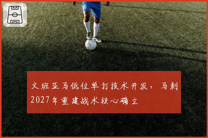 文班亚马低位单打技术开发，马刺2027年重建战术核心确立