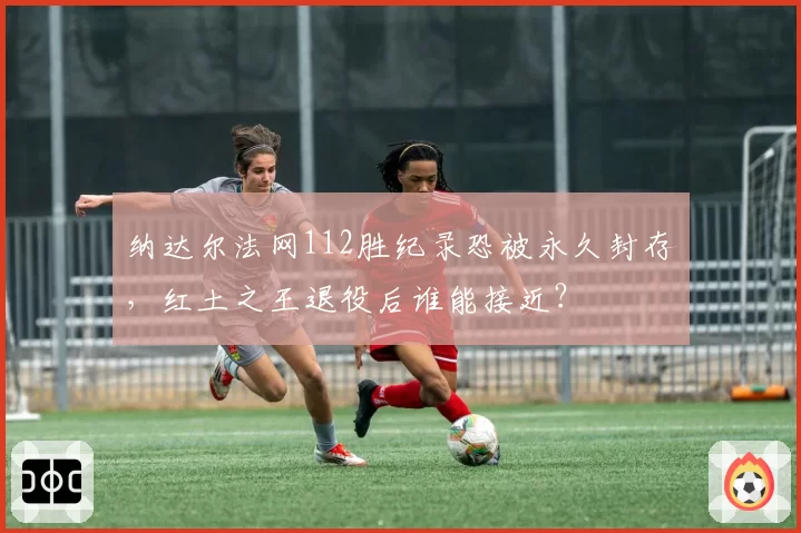 纳达尔法网112胜纪录恐被永久封存，红土之王退役后谁能接近？