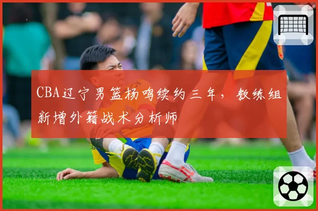 CBA辽宁男篮杨鸣续约三年，教练组新增外籍战术分析师
