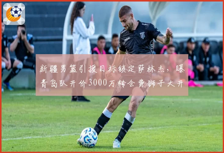 新疆男篮引援目标锁定萨林杰，曝青岛队开价3000万转会费狮子大开口