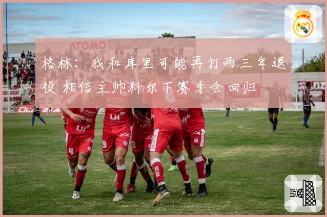 格林:我和库里可能再打两三年退役 相信主帅科尔下赛季会回归