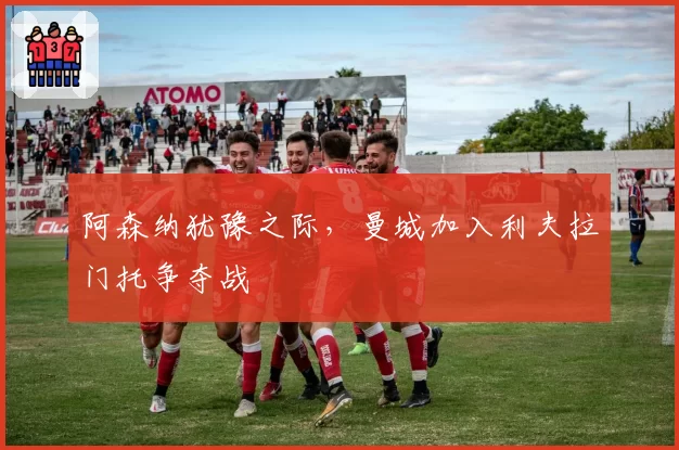 阿森纳犹豫之际,曼城加入利夫拉门托争夺战