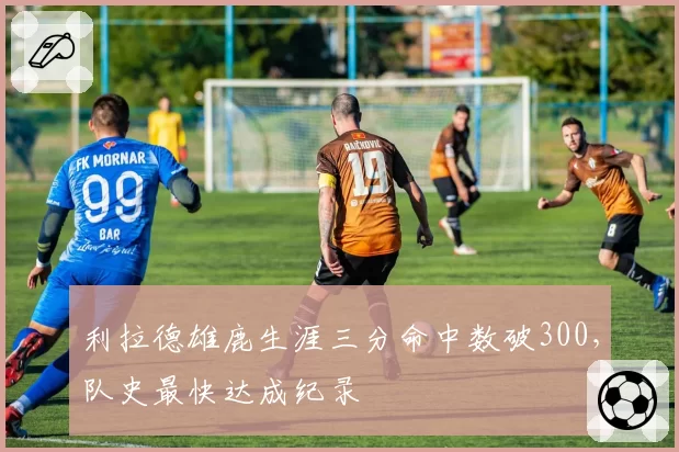 利拉德雄鹿生涯三分命中数破300,队史最快达成纪录