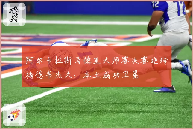 阿尔卡拉斯马德里大师赛决赛逆转梅德韦杰夫，本土成功卫冕